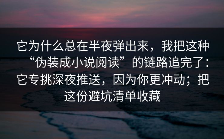它为什么总在半夜弹出来，我把这种“伪装成小说阅读”的链路追完了：它专挑深夜推送，因为你更冲动；把这份避坑清单收藏