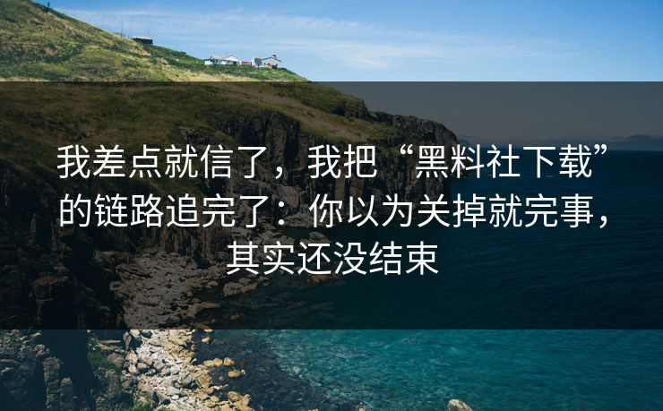 我差点就信了，我把“黑料社下载”的链路追完了：你以为关掉就完事，其实还没结束