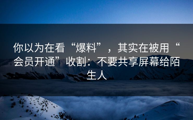你以为在看“爆料”，其实在被用“会员开通”收割：不要共享屏幕给陌生人