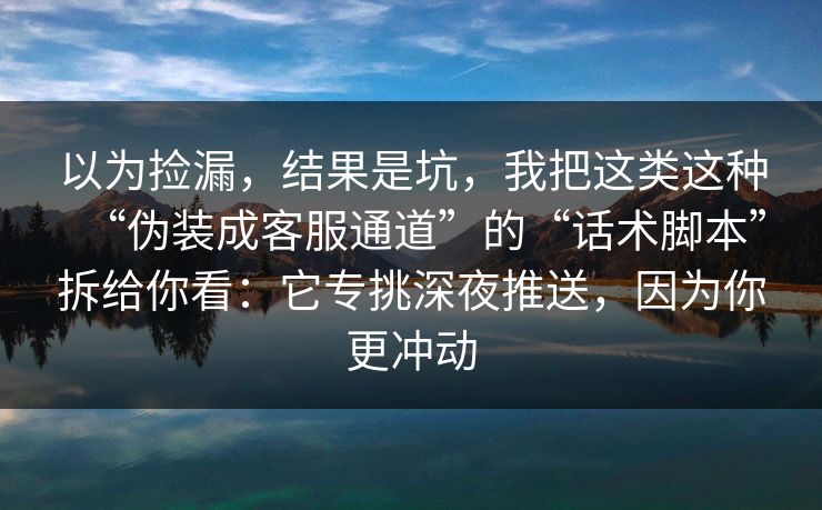 以为捡漏，结果是坑，我把这类这种“伪装成客服通道”的“话术脚本”拆给你看：它专挑深夜推送，因为你更冲动