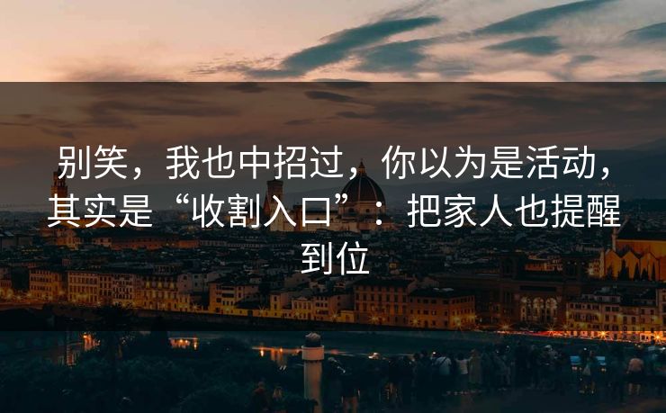 别笑，我也中招过，你以为是活动，其实是“收割入口”：把家人也提醒到位