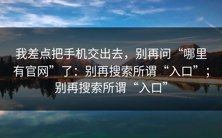 我差点把手机交出去，别再问“哪里有官网”了：别再搜索所谓“入口”；别再搜索所谓“入口”