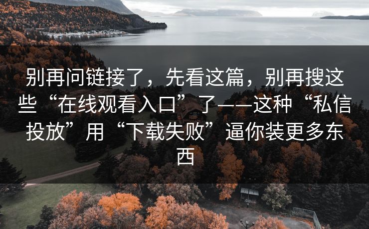 别再问链接了，先看这篇，别再搜这些“在线观看入口”了——这种“私信投放”用“下载失败”逼你装更多东西