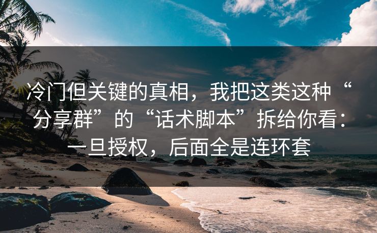 冷门但关键的真相，我把这类这种“分享群”的“话术脚本”拆给你看：一旦授权，后面全是连环套