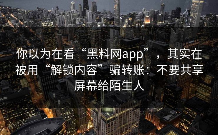 你以为在看“黑料网app”，其实在被用“解锁内容”骗转账：不要共享屏幕给陌生人