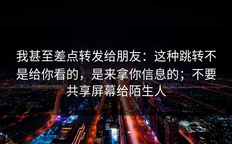 我甚至差点转发给朋友：这种跳转不是给你看的，是来拿你信息的；不要共享屏幕给陌生人