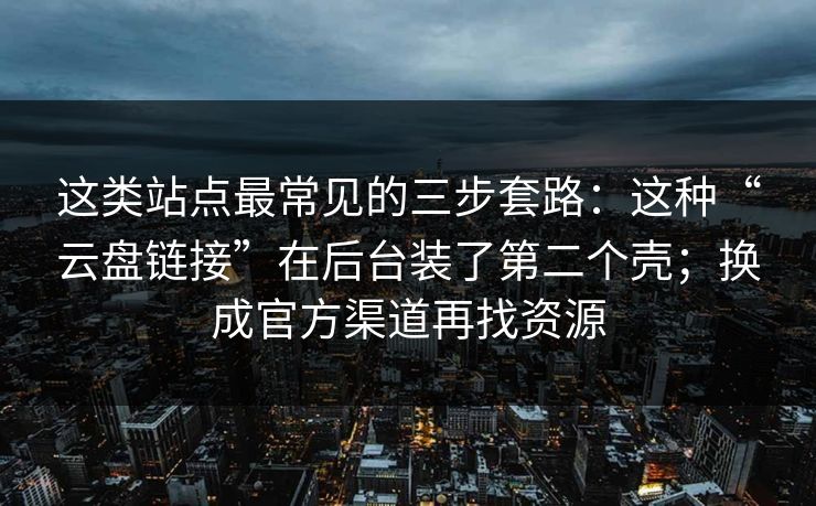 这类站点最常见的三步套路：这种“云盘链接”在后台装了第二个壳；换成官方渠道再找资源