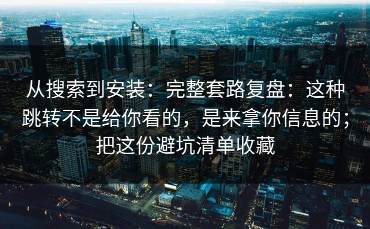 从搜索到安装：完整套路复盘：这种跳转不是给你看的，是来拿你信息的；把这份避坑清单收藏