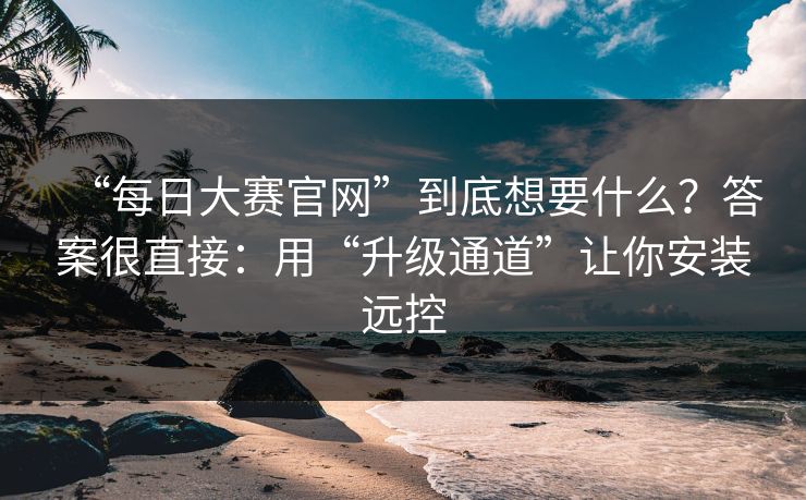 “每日大赛官网”到底想要什么？答案很直接：用“升级通道”让你安装远控